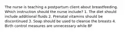 The nurse is teaching a postpartum client about breastfeeding. Which instruction should the nurse include? 1. The diet should include additional fluids 2. Prenatal vitamins should be discontinued 3. Soap should be used to cleanse the breasts 4. Birth control measures are unnecessary while BF