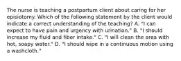 The nurse is teaching a postpartum client about caring for her episiotomy. Which of the following statement by the client would indicate a correct understanding of the teaching? A. "I can expect to have pain and urgency with urination." B. "I should increase my fluid and fiber intake." C. "I will clean the area with hot, soapy water." D. "I should wipe in a continuous motion using a washcloth."