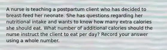 A nurse is teaching a postpartum client who has decided to breast-feed her neonate. She has questions regarding her nutritional intake and wants to know how many extra calories she should eat. What number of additional calories should the nurse instruct the client to eat per day? Record your answer using a whole number.