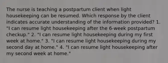 The nurse is teaching a postpartum client when light housekeeping can be resumed. Which response by the client indicates accurate understanding of the information provided? 1. "I can resume light housekeeping after the 6-week postpartum checkup." 2. "I can resume light housekeeping during my first week at home." 3. "I can resume light housekeeping during my second day at home." 4. "I can resume light housekeeping after my second week at home."