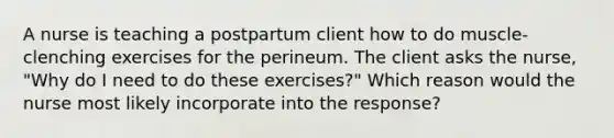 A nurse is teaching a postpartum client how to do muscle-clenching exercises for the perineum. The client asks the nurse, "Why do I need to do these exercises?" Which reason would the nurse most likely incorporate into the response?