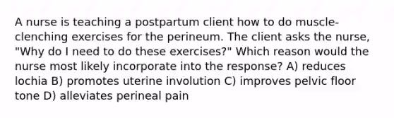 A nurse is teaching a postpartum client how to do muscle-clenching exercises for the perineum. The client asks the nurse, "Why do I need to do these exercises?" Which reason would the nurse most likely incorporate into the response? A) reduces lochia B) promotes uterine involution C) improves pelvic floor tone D) alleviates perineal pain