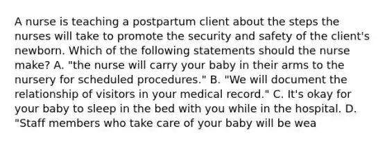 A nurse is teaching a postpartum client about the steps the nurses will take to promote the security and safety of the client's newborn. Which of the following statements should the nurse make? A. "the nurse will carry your baby in their arms to the nursery for scheduled procedures." B. "We will document the relationship of visitors in your medical record." C. It's okay for your baby to sleep in the bed with you while in the hospital. D. "Staff members who take care of your baby will be wea