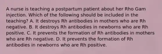 A nurse is teaching a postpartum patient about her Rho Gam injection. Which of the following should be included in the teaching? A. It destroys Rh antibodies in mothers who are Rh negative. B. It destroys Rh antibodies in newborns who are Rh positive. C. It prevents the formation of Rh antibodies in mothers who are Rh negative. D. It prevents the formation of Rh antibodies in newborns who are Rh positive.