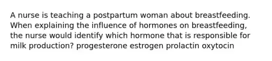 A nurse is teaching a postpartum woman about breastfeeding. When explaining the influence of hormones on breastfeeding, the nurse would identify which hormone that is responsible for milk production? progesterone estrogen prolactin oxytocin