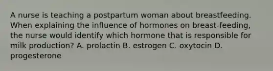 A nurse is teaching a postpartum woman about breastfeeding. When explaining the influence of hormones on breast-feeding, the nurse would identify which hormone that is responsible for milk production? A. prolactin B. estrogen C. oxytocin D. progesterone