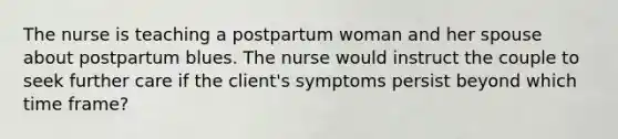 The nurse is teaching a postpartum woman and her spouse about postpartum blues. The nurse would instruct the couple to seek further care if the client's symptoms persist beyond which time frame?