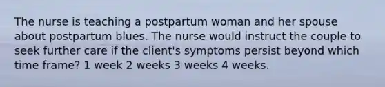 The nurse is teaching a postpartum woman and her spouse about postpartum blues. The nurse would instruct the couple to seek further care if the client's symptoms persist beyond which time frame? 1 week 2 weeks 3 weeks 4 weeks.