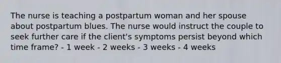 The nurse is teaching a postpartum woman and her spouse about postpartum blues. The nurse would instruct the couple to seek further care if the client's symptoms persist beyond which time frame? - 1 week - 2 weeks - 3 weeks - 4 weeks