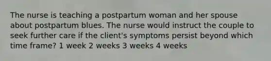 The nurse is teaching a postpartum woman and her spouse about postpartum blues. The nurse would instruct the couple to seek further care if the client's symptoms persist beyond which time frame? 1 week 2 weeks 3 weeks 4 weeks