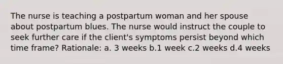 The nurse is teaching a postpartum woman and her spouse about postpartum blues. The nurse would instruct the couple to seek further care if the client's symptoms persist beyond which time frame? Rationale: a. 3 weeks b.1 week c.2 weeks d.4 weeks