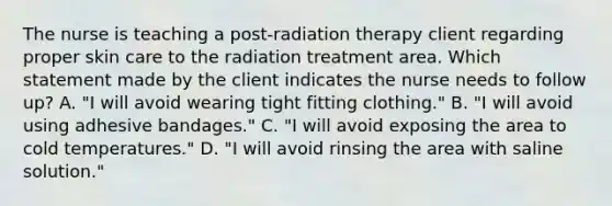 The nurse is teaching a post-radiation therapy client regarding proper skin care to the radiation treatment area. Which statement made by the client indicates the nurse needs to follow up? A. "I will avoid wearing tight fitting clothing." B. "I will avoid using adhesive bandages." C. "I will avoid exposing the area to cold temperatures." D. "I will avoid rinsing the area with saline solution."