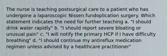 The nurse is teaching postsurgical care to a patient who has undergone a laparoscopic Nissen fundoplication surgery. Which statement indicates the need for further teaching a. "I should drink water rapidly" b. "I should report severe bloating or unusual pain" c. "I will notify the primary HCP if I have difficulty breathing" d. "I should continue my antireflux medication regimen unless advised by a healthcare practitioner"