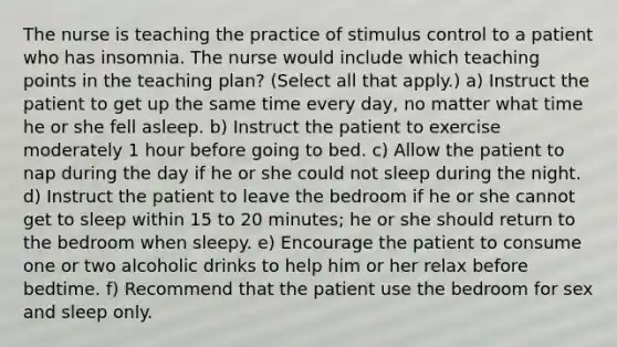 The nurse is teaching the practice of stimulus control to a patient who has insomnia. The nurse would include which teaching points in the teaching plan? (Select all that apply.) a) Instruct the patient to get up the same time every day, no matter what time he or she fell asleep. b) Instruct the patient to exercise moderately 1 hour before going to bed. c) Allow the patient to nap during the day if he or she could not sleep during the night. d) Instruct the patient to leave the bedroom if he or she cannot get to sleep within 15 to 20 minutes; he or she should return to the bedroom when sleepy. e) Encourage the patient to consume one or two alcoholic drinks to help him or her relax before bedtime. f) Recommend that the patient use the bedroom for sex and sleep only.