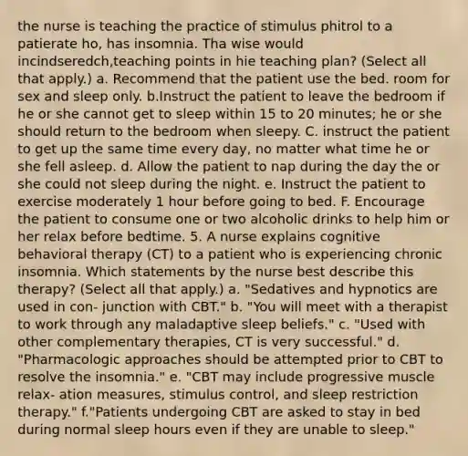 the nurse is teaching the practice of stimulus phitrol to a patierate ho, has insomnia. Tha wise would incindseredch,teaching points in hie teaching plan? (Select all that apply.) a. Recommend that the patient use the bed. room for sex and sleep only. b.Instruct the patient to leave the bedroom if he or she cannot get to sleep within 15 to 20 minutes; he or she should return to the bedroom when sleepy. C. instruct the patient to get up the same time every day, no matter what time he or she fell asleep. d. Allow the patient to nap during the day the or she could not sleep during the night. e. Instruct the patient to exercise moderately 1 hour before going to bed. F. Encourage the patient to consume one or two alcoholic drinks to help him or her relax before bedtime. 5. A nurse explains cognitive behavioral therapy (CT) to a patient who is experiencing chronic insomnia. Which statements by the nurse best describe this therapy? (Select all that apply.) a. "Sedatives and hypnotics are used in con- junction with CBT." b. "You will meet with a therapist to work through any maladaptive sleep beliefs." c. "Used with other complementary therapies, CT is very successful." d. "Pharmacologic approaches should be attempted prior to CBT to resolve the insomnia." e. "CBT may include progressive muscle relax- ation measures, stimulus control, and sleep restriction therapy." f."Patients undergoing CBT are asked to stay in bed during normal sleep hours even if they are unable to sleep."