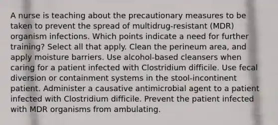 A nurse is teaching about the precautionary measures to be taken to prevent the spread of multidrug-resistant (MDR) organism infections. Which points indicate a need for further training? Select all that apply. Clean the perineum area, and apply moisture barriers. Use alcohol-based cleansers when caring for a patient infected with Clostridium difficile. Use fecal diversion or containment systems in the stool-incontinent patient. Administer a causative antimicrobial agent to a patient infected with Clostridium difficile. Prevent the patient infected with MDR organisms from ambulating.