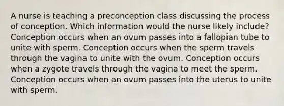 A nurse is teaching a preconception class discussing the process of conception. Which information would the nurse likely include? Conception occurs when an ovum passes into a fallopian tube to unite with sperm. Conception occurs when the sperm travels through the vagina to unite with the ovum. Conception occurs when a zygote travels through the vagina to meet the sperm. Conception occurs when an ovum passes into the uterus to unite with sperm.