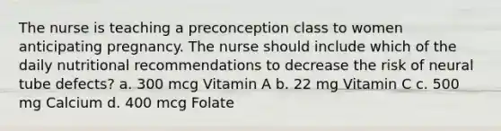 The nurse is teaching a preconception class to women anticipating pregnancy. The nurse should include which of the daily nutritional recommendations to decrease the risk of neural tube defects? a. 300 mcg Vitamin A b. 22 mg Vitamin C c. 500 mg Calcium d. 400 mcg Folate