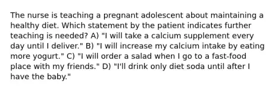 The nurse is teaching a pregnant adolescent about maintaining a healthy diet. Which statement by the patient indicates further teaching is needed? A) "I will take a calcium supplement every day until I deliver." B) "I will increase my calcium intake by eating more yogurt." C) "I will order a salad when I go to a fast-food place with my friends." D) "I'll drink only diet soda until after I have the baby."