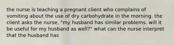 the nurse is teaching a pregnant client who complains of vomiting about the use of dry carbohydrate in the morning. the client asks the nurse, "my husband has similar problems. will it be useful for my husband as well?" what can the nurse interpret that the husband has