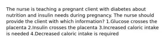 The nurse is teaching a pregnant client with diabetes about nutrition and insulin needs during pregnancy. The nurse should provide the client with which information? 1.Glucose crosses the placenta 2.Insulin crosses the placenta 3.Increased caloric intake is needed 4.Decreased caloric intake is required