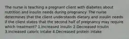 The nurse is teaching a pregnant client with diabetes about nutrition and insulin needs during pregnancy. The nurse determines that the client understands dietary and insulin needs if the client states that the second half of pregnancy may require which treatment? 1.Increased insulin 2.Decreased insulin 3.Increased caloric intake 4.Decreased protein intake