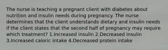 The nurse is teaching a pregnant client with diabetes about nutrition and insulin needs during pregnancy. The nurse determines that the client understands dietary and insulin needs if the client states that the second half of pregnancy may require which treatment? 1.Increased insulin 2.Decreased insulin 3.Increased caloric intake 4.Decreased protein intake