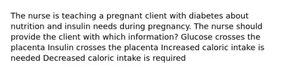 The nurse is teaching a pregnant client with diabetes about nutrition and insulin needs during pregnancy. The nurse should provide the client with which information? Glucose crosses the placenta Insulin crosses the placenta Increased caloric intake is needed Decreased caloric intake is required