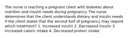 The nurse is teaching a pregnant client with diabetes about nutrition and insulin needs during pregnancy. The nurse determines that the client understands dietary and insulin needs if the client states that the second half of pregnancy may require which treatment? 1. Increased insulin 2. Decreased insulin 3. Increased caloric intake 4. Decreased protein intake