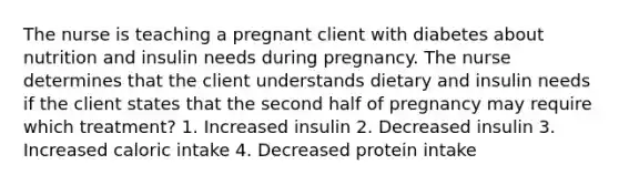 The nurse is teaching a pregnant client with diabetes about nutrition and insulin needs during pregnancy. The nurse determines that the client understands dietary and insulin needs if the client states that the second half of pregnancy may require which treatment? 1. Increased insulin 2. Decreased insulin 3. Increased caloric intake 4. Decreased protein intake