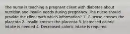 The nurse is teaching a pregnant client with diabetes about nutrition and insulin needs during pregnancy. The nurse should provide the client with which information? 1. Glucose crosses the placenta 2. Insulin crosses the placenta 3. Increased caloric intake is needed 4. Decreased caloric intake is required