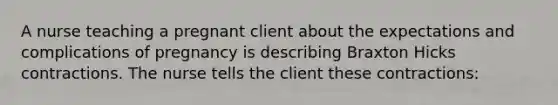 A nurse teaching a pregnant client about the expectations and complications of pregnancy is describing Braxton Hicks contractions. The nurse tells the client these contractions: