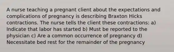 A nurse teaching a pregnant client about the expectations and complications of pregnancy is describing Braxton Hicks contractions. The nurse tells the client these contractions: a) Indicate that labor has started b) Must be reported to the physician c) Are a common occurrence of pregnancy d) Necessitate bed rest for the remainder of the pregnancy