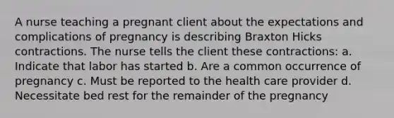 A nurse teaching a pregnant client about the expectations and complications of pregnancy is describing Braxton Hicks contractions. The nurse tells the client these contractions: a. Indicate that labor has started b. Are a common occurrence of pregnancy c. Must be reported to the health care provider d. Necessitate bed rest for the remainder of the pregnancy