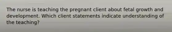 The nurse is teaching the pregnant client about fetal growth and development. Which client statements indicate understanding of the teaching?