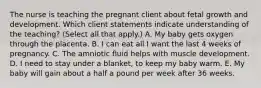 The nurse is teaching the pregnant client about fetal growth and development. Which client statements indicate understanding of the teaching? (Select all that apply.) A. My baby gets oxygen through the placenta. B. I can eat all I want the last 4 weeks of pregnancy. C. The amniotic fluid helps with muscle development. D. I need to stay under a blanket, to keep my baby warm. E. My baby will gain about a half a pound per week after 36 weeks.