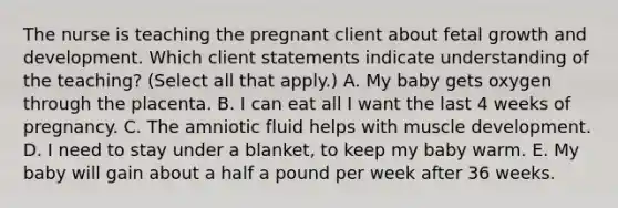 The nurse is teaching the pregnant client about fetal growth and development. Which client statements indicate understanding of the teaching? (Select all that apply.) A. My baby gets oxygen through the placenta. B. I can eat all I want the last 4 weeks of pregnancy. C. The amniotic fluid helps with muscle development. D. I need to stay under a blanket, to keep my baby warm. E. My baby will gain about a half a pound per week after 36 weeks.