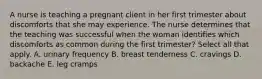 A nurse is teaching a pregnant client in her first trimester about discomforts that she may experience. The nurse determines that the teaching was successful when the woman identifies which discomforts as common during the first trimester? Select all that apply. A. urinary frequency B. breast tenderness C. cravings D. backache E. leg cramps