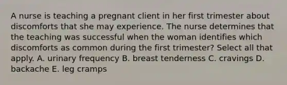 A nurse is teaching a pregnant client in her first trimester about discomforts that she may experience. The nurse determines that the teaching was successful when the woman identifies which discomforts as common during the first trimester? Select all that apply. A. urinary frequency B. breast tenderness C. cravings D. backache E. leg cramps