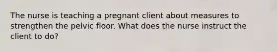 The nurse is teaching a pregnant client about measures to strengthen the pelvic floor. What does the nurse instruct the client to do?