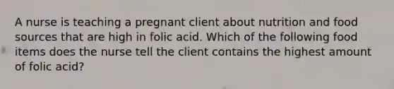 A nurse is teaching a pregnant client about nutrition and food sources that are high in folic acid. Which of the following food items does the nurse tell the client contains the highest amount of folic acid?