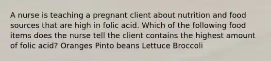 A nurse is teaching a pregnant client about nutrition and food sources that are high in folic acid. Which of the following food items does the nurse tell the client contains the highest amount of folic acid? Oranges Pinto beans Lettuce Broccoli