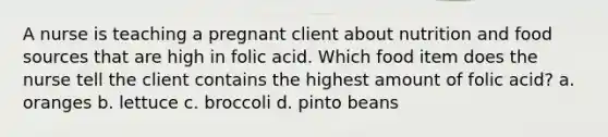 A nurse is teaching a pregnant client about nutrition and food sources that are high in folic acid. Which food item does the nurse tell the client contains the highest amount of folic acid? a. oranges b. lettuce c. broccoli d. pinto beans