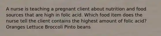 A nurse is teaching a pregnant client about nutrition and food sources that are high in folic acid. Which food item does the nurse tell the client contains the highest amount of folic acid? Oranges Lettuce Broccoli Pinto beans