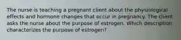 The nurse is teaching a pregnant client about the physiological effects and hormone changes that occur in pregnancy. The client asks the nurse about the purpose of estrogen. Which description characterizes the purpose of estrogen?