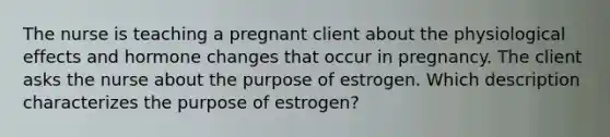 The nurse is teaching a pregnant client about the physiological effects and hormone changes that occur in pregnancy. The client asks the nurse about the purpose of estrogen. Which description characterizes the purpose of estrogen?