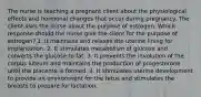 The nurse is teaching a pregnant client about the physiological effects and hormonal changes that occur during pregnancy. The client asks the nurse about the purpose of estrogen. Which response should the nurse give the client for the purpose of estrogen? 1. It maintains and relaxes the uterine lining for implantation. 2. It stimulates metabolism of glucose and converts the glucose to fat. 3. It prevents the involution of the corpus luteum and maintains the production of progesterone until the placenta is formed. 4. It stimulates uterine development to provide an environment for the fetus and stimulates the breasts to prepare for lactation.