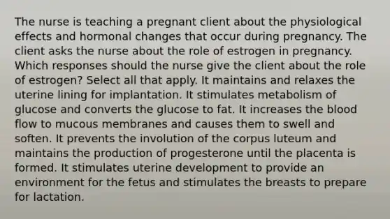 The nurse is teaching a pregnant client about the physiological effects and hormonal changes that occur during pregnancy. The client asks the nurse about the role of estrogen in pregnancy. Which responses should the nurse give the client about the role of estrogen? Select all that apply. It maintains and relaxes the uterine lining for implantation. It stimulates metabolism of glucose and converts the glucose to fat. It increases the blood flow to mucous membranes and causes them to swell and soften. It prevents the involution of the corpus luteum and maintains the production of progesterone until the placenta is formed. It stimulates uterine development to provide an environment for the fetus and stimulates the breasts to prepare for lactation.