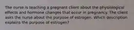 The nurse is teaching a pregnant client about the physiological effects and hormone changes that occur in pregnancy. The client asks the nurse about the purpose of estrogen. Which description explains the purpose of estrogen?