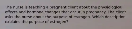 The nurse is teaching a pregnant client about the physiological effects and hormone changes that occur in pregnancy. The client asks the nurse about the purpose of estrogen. Which description explains the purpose of estrogen?